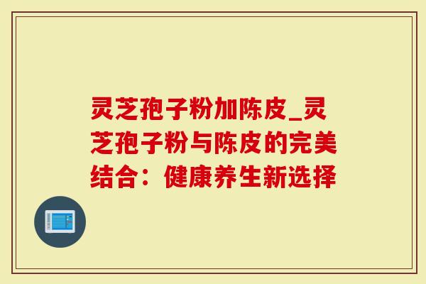 灵芝孢子粉加陈皮_灵芝孢子粉与陈皮的完美结合：健康养生新选择