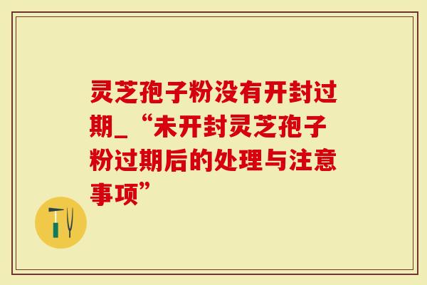 灵芝孢子粉没有开封过期_“未开封灵芝孢子粉过期后的处理与注意事项”
