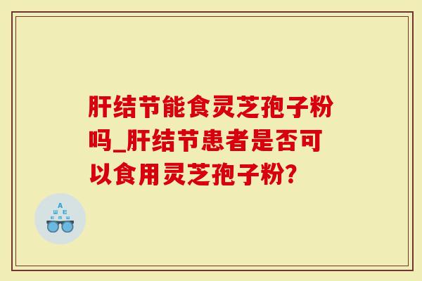 肝结节能食灵芝孢子粉吗_肝结节患者是否可以食用灵芝孢子粉？