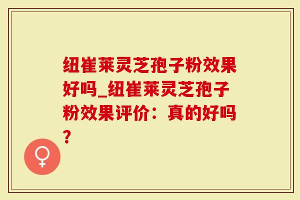 纽崔莱灵芝孢子粉效果好吗_纽崔莱灵芝孢子粉效果评价：真的好吗？