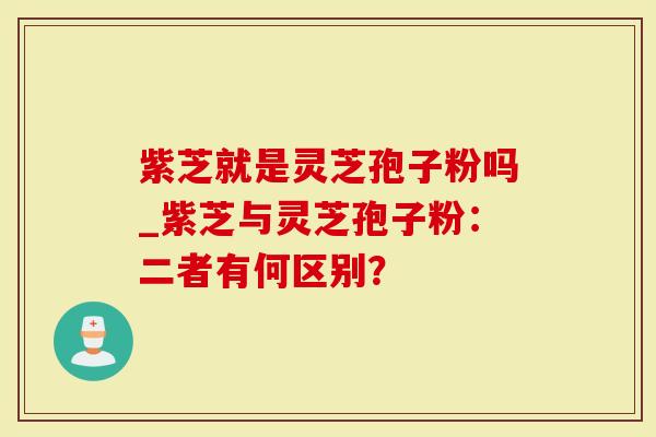 紫芝就是灵芝孢子粉吗_紫芝与灵芝孢子粉：二者有何区别？