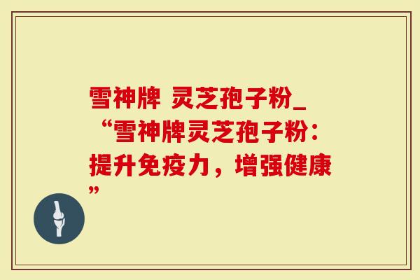 雪神牌 灵芝孢子粉_“雪神牌灵芝孢子粉：提升免疫力，增强健康”