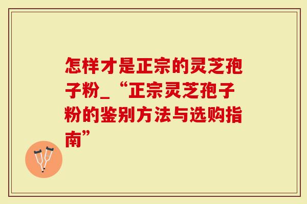 怎样才是正宗的灵芝孢子粉_“正宗灵芝孢子粉的鉴别方法与选购指南”