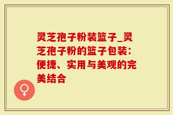灵芝孢子粉装篮子_灵芝孢子粉的篮子包装：便捷、实用与美观的完美结合