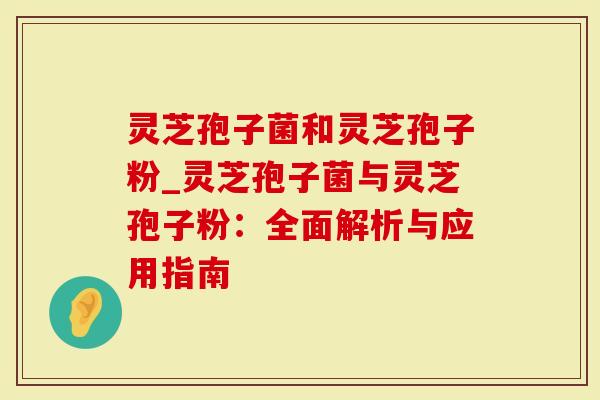 灵芝孢子菌和灵芝孢子粉_灵芝孢子菌与灵芝孢子粉:全面解析与应用指南-第1张图片-灵芝大师 灵芝孢子菌和灵芝孢子粉_灵芝孢子菌与灵芝孢子粉:全面解析与应用指南-第1张图片-灵芝大师