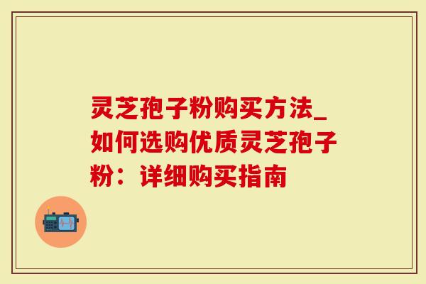 灵芝孢子粉购买方法_如何选购优质灵芝孢子粉：详细购买指南