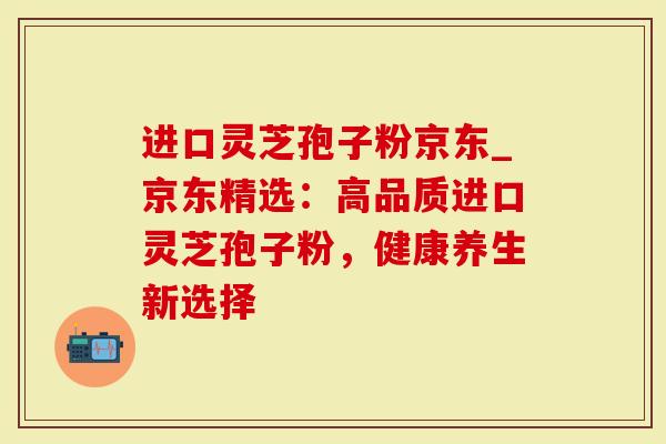 进口灵芝孢子粉京东_京东精选:高品质进口灵芝孢子粉,健康养生新选择-第1张图片-灵芝大师 进口灵芝孢子粉京东_京东精选:高品质进口灵芝孢子粉,健康养生新选择-第1张图片-灵芝大师