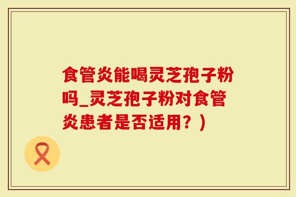 食管炎能喝灵芝孢子粉吗_灵芝孢子粉对食管炎患者是否适用？)
