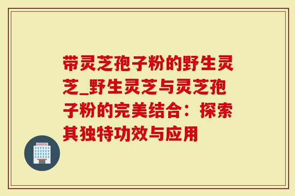 带灵芝孢子粉的野生灵芝_野生灵芝与灵芝孢子粉的完美结合：探索其独特功效与应用