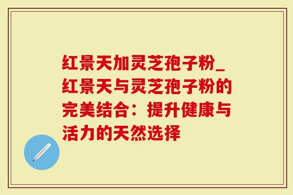 红景天加灵芝孢子粉_红景天与灵芝孢子粉的完美结合：提升健康与活力的天然选择