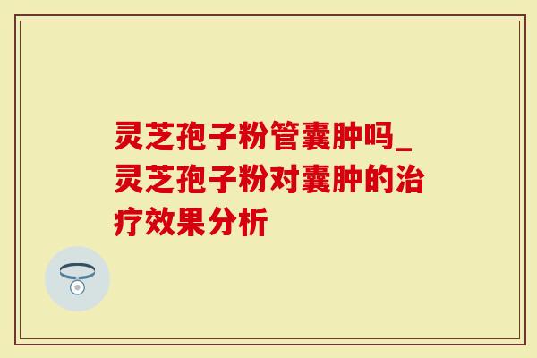 灵芝孢子粉管囊肿吗_灵芝孢子粉对囊肿的治疗效果分析