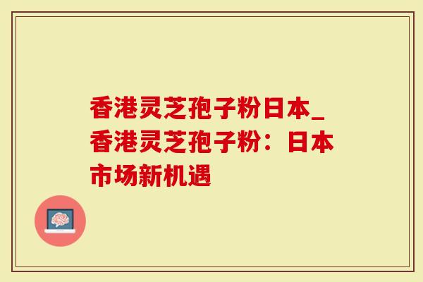 香港灵芝孢子粉日本_香港灵芝孢子粉：日本市场新机遇