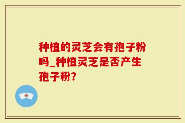 种植的灵芝会有孢子粉吗_种植灵芝是否产生孢子粉?-第1张图片-灵芝大师 种植的灵芝会有孢子粉吗_种植灵芝是否产生孢子粉?-第1张图片-灵芝大师