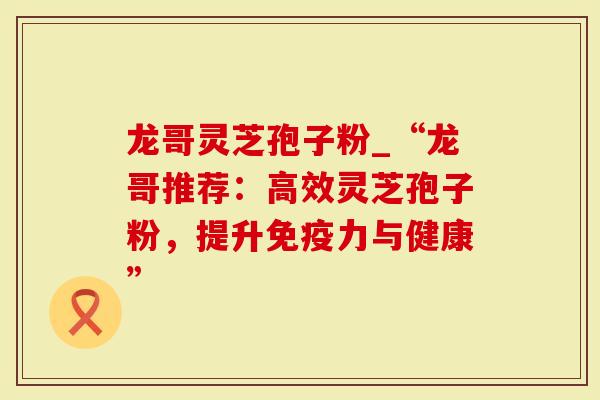龙哥灵芝孢子粉_“龙哥推荐:高效灵芝孢子粉,提升免疫力与健康”-第1张图片-灵芝大师 龙哥灵芝孢子粉_“龙哥推荐:高效灵芝孢子粉,提升免疫力与健康”-第1张图片-灵芝大师