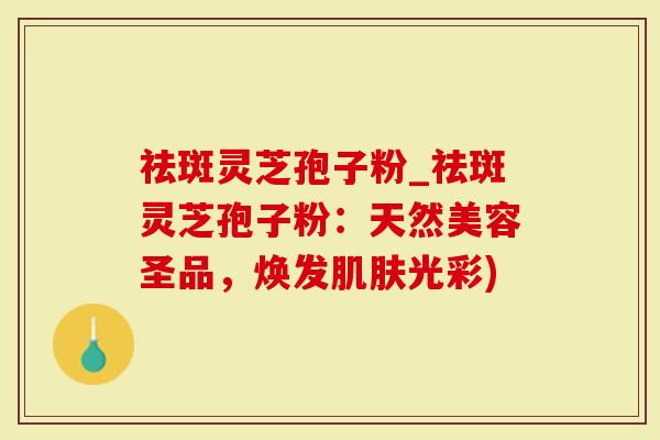 祛斑灵芝孢子粉_祛斑灵芝孢子粉：天然美容圣品，焕发肌肤光彩)