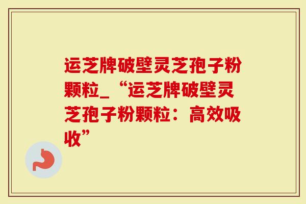 运芝牌破壁灵芝孢子粉颗粒_“运芝牌破壁灵芝孢子粉颗粒：高效吸收”