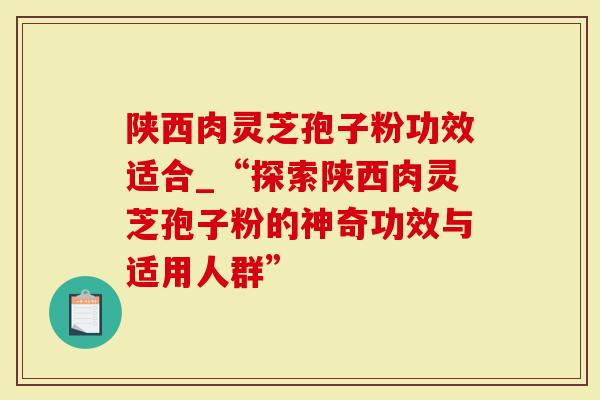 陕西肉灵芝孢子粉功效适合_“探索陕西肉灵芝孢子粉的神奇功效与适用人群”