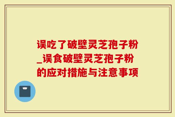 误吃了破壁灵芝孢子粉_误食破壁灵芝孢子粉的应对措施与注意事项