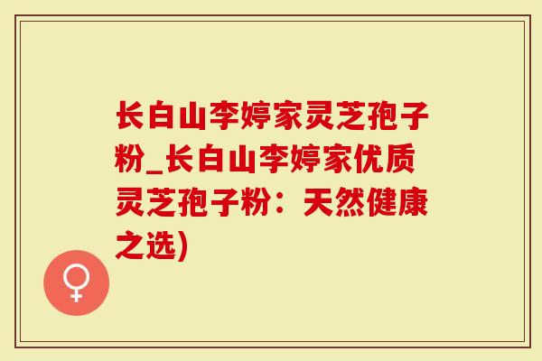 长白山李婷家灵芝孢子粉_长白山李婷家优质灵芝孢子粉：天然健康之选)
