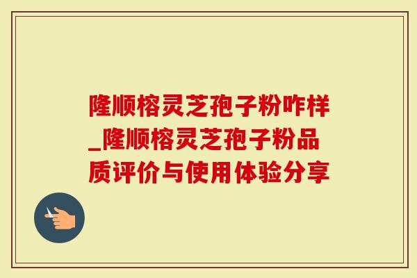 隆顺榕灵芝孢子粉咋样_隆顺榕灵芝孢子粉品质评价与使用体验分享