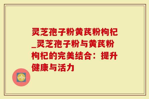 灵芝孢子粉黄芪粉枸杞_灵芝孢子粉与黄芪粉枸杞的完美结合:提升健康与活力-第1张图片-灵芝大师 灵芝孢子粉黄芪粉枸杞_灵芝孢子粉与黄芪粉枸杞的完美结合:提升健康与活力-第1张图片-灵芝大师