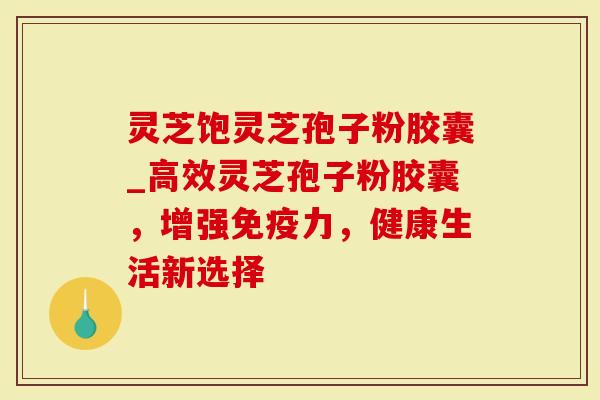 灵芝饱灵芝孢子粉胶囊_高效灵芝孢子粉胶囊,增强免疫力,健康生活新选择-第1张图片-灵芝大师 灵芝饱灵芝孢子粉胶囊_高效灵芝孢子粉胶囊,增强免疫力,健康生活新选择-第1张图片-灵芝大师