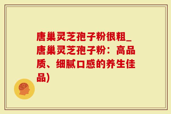 唐巢灵芝孢子粉很粗_唐巢灵芝孢子粉：高品质、细腻口感的养生佳品)