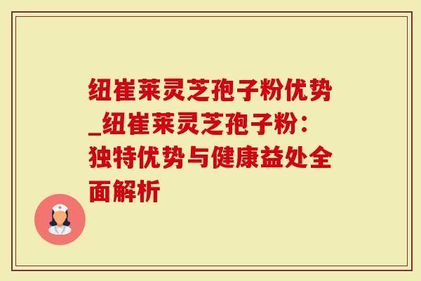 纽崔莱灵芝孢子粉优势_纽崔莱灵芝孢子粉：独特优势与健康益处全面解析