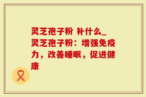 灵芝孢子粉 补什么_灵芝孢子粉：增强免疫力，改善睡眠，促进健康