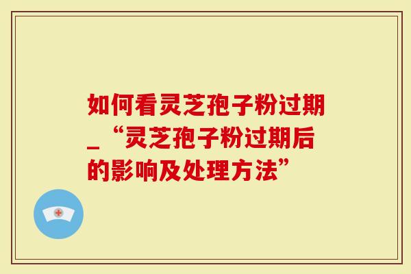 如何看灵芝孢子粉过期_“灵芝孢子粉过期后的影响及处理方法”
