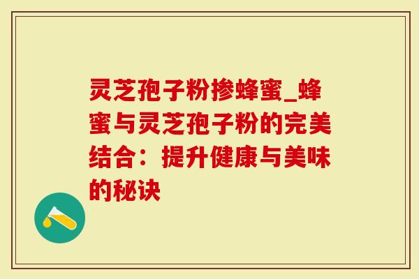灵芝孢子粉掺蜂蜜_蜂蜜与灵芝孢子粉的完美结合：提升健康与美味的秘诀
