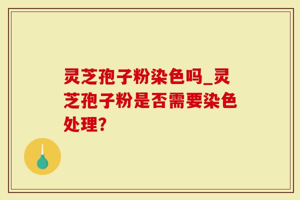 灵芝孢子粉染色吗_灵芝孢子粉是否需要染色处理？
