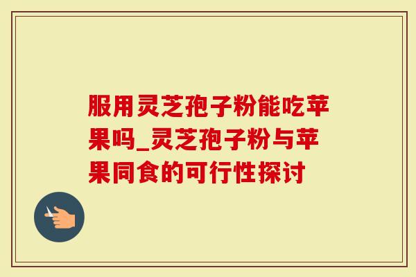 服用灵芝孢子粉能吃苹果吗_灵芝孢子粉与苹果同食的可行性探讨