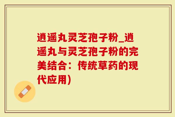 逍遥丸灵芝孢子粉_逍遥丸与灵芝孢子粉的完美结合：传统草药的现代应用)