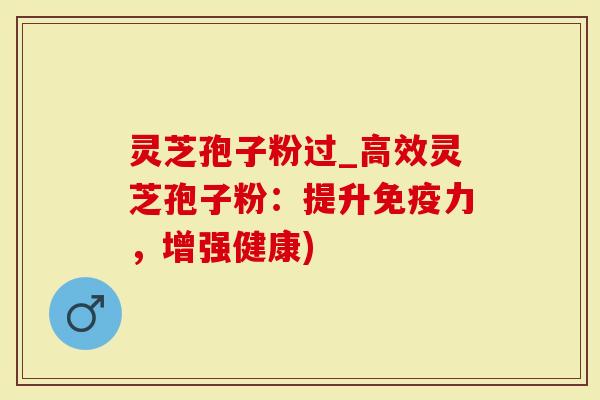 灵芝孢子粉过_高效灵芝孢子粉：提升免疫力，增强健康)