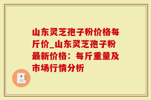 山东灵芝孢子粉价格每斤价_山东灵芝孢子粉最新价格：每斤重量及市场行情分析