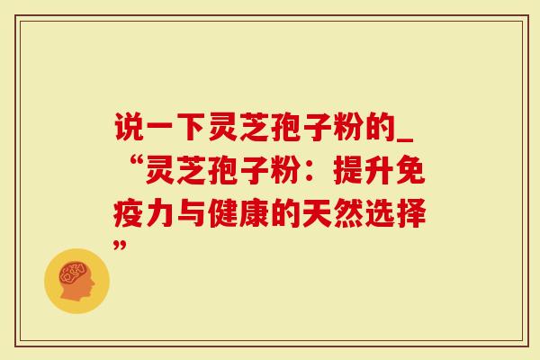 说一下灵芝孢子粉的_“灵芝孢子粉：提升免疫力与健康的天然选择”