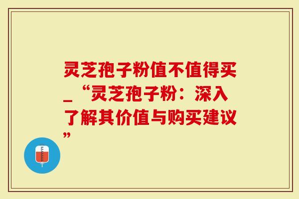 灵芝孢子粉值不值得买_“灵芝孢子粉：深入了解其价值与购买建议”