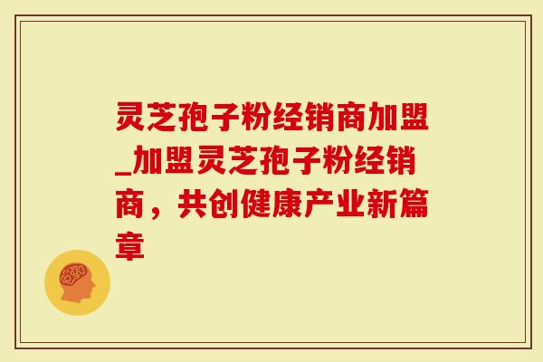 灵芝孢子粉经销商加盟_加盟灵芝孢子粉经销商，共创健康产业新篇章