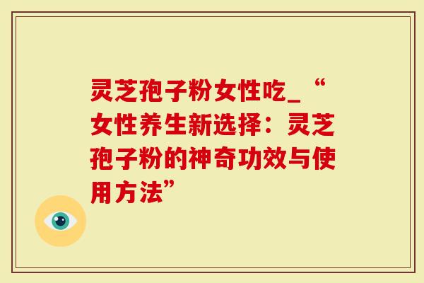 灵芝孢子粉女性吃_“女性养生新选择：灵芝孢子粉的神奇功效与使用方法”