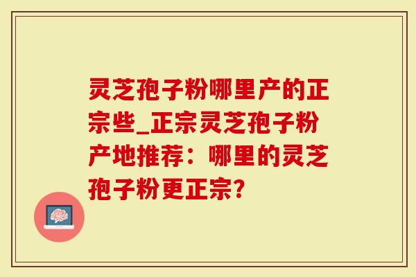 灵芝孢子粉哪里产的正宗些_正宗灵芝孢子粉产地推荐：哪里的灵芝孢子粉更正宗？