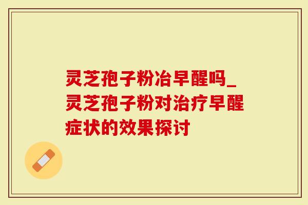 灵芝孢子粉冶早醒吗_灵芝孢子粉对治疗早醒症状的效果探讨-第1张图片-灵芝大师 灵芝孢子粉冶早醒吗_灵芝孢子粉对治疗早醒症状的效果探讨-第1张图片-灵芝大师