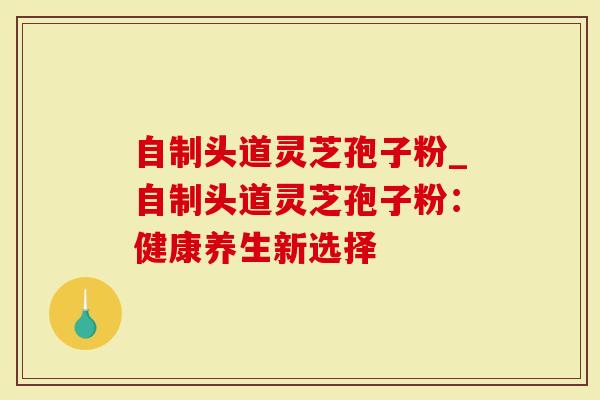 自制头道灵芝孢子粉_自制头道灵芝孢子粉：健康养生新选择