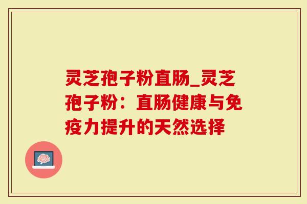 灵芝孢子粉直肠_灵芝孢子粉：直肠健康与免疫力提升的天然选择
