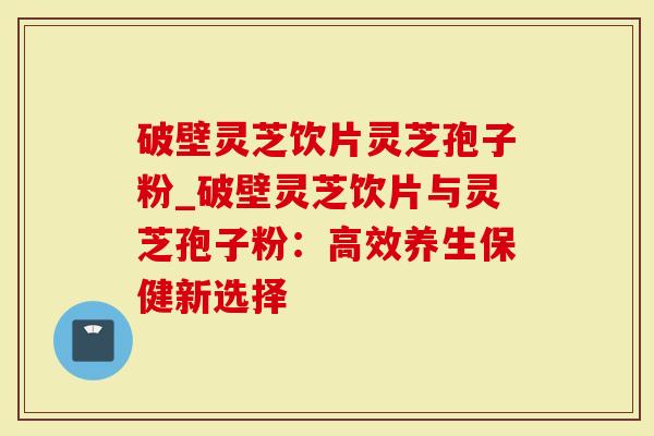 破壁灵芝饮片灵芝孢子粉_破壁灵芝饮片与灵芝孢子粉：高效养生保健新选择