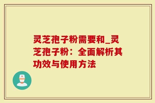 灵芝孢子粉需要和_灵芝孢子粉：全面解析其功效与使用方法