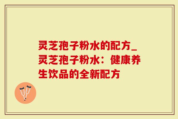 灵芝孢子粉水的配方_灵芝孢子粉水：健康养生饮品的全新配方