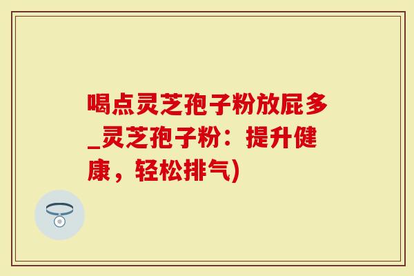 喝点灵芝孢子粉放屁多_灵芝孢子粉：提升健康，轻松排气)