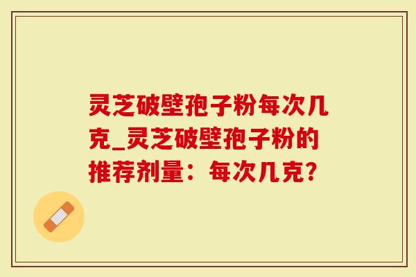 灵芝破壁孢子粉每次几克_灵芝破壁孢子粉的推荐剂量：每次几克？