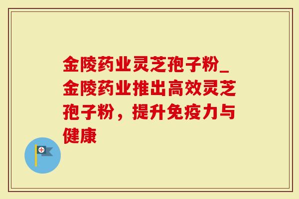 金陵药业灵芝孢子粉_金陵药业推出高效灵芝孢子粉,提升免疫力与健康-第1张图片-灵芝大师 金陵药业灵芝孢子粉_金陵药业推出高效灵芝孢子粉,提升免疫力与健康-第1张图片-灵芝大师